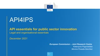 1
API4IPS
API essentials for public sector innovation
Legal and organisational essentials
December 2021
European Commission – Joint Research Centre
Katarzyna Pogorzelska
Monica Posada-Sanchez
 
