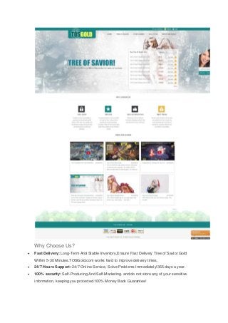 Why Choose Us?
Fast Delivery: Long-Term And Stable Inventory,Ensure Fast Delivery Tree of Savior Gold
Within 5-30 Minutes.TOSGold.com works hard to improve delivery times.
24/7 Hours Support: 24/7 Online Service, Solve Problems Immediately!365 days a year.
100% security: Self-Producing And Self-Marketing. and do not store any of your sensitive
information, keeping you protected.100% Money Back Guarantee!