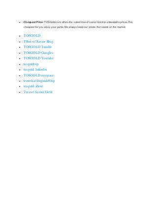  Cheapest Price: TOSGold.com offers the safest tree of savior Gold at unbeatable prices.The
cheapest for you enjoy your game.We always keep our prices the lowest on the market.
TOSGOLD
TRee of Savior Blog
TOSGOLD Tumblr
TOSGOLD Google+
TOSGOLD Youtube
tosgoldvip
tosgold linkedin
TOSGOLD myspace
treeofsaviorguideblog
tosgold about
Tree of Savior Gold