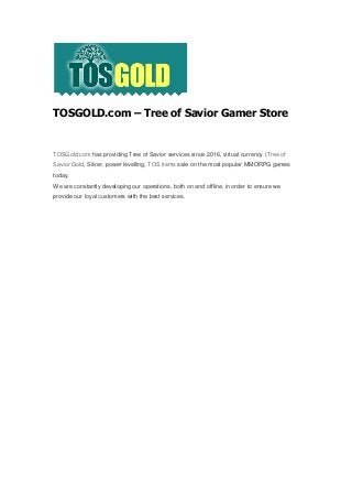 TOSGOLD.com – Tree of Savior Gamer Store
TOSGold.com has providing Tree of Savior services since 2016, virtual currency (Tree of
Savior Gold, Silver, power levelling, TOS items sale on the most popular MMORPG games
today.
We are constantly developing our operations, both on and offline, in order to ensure we
provide our loyal customers with the best services.
 