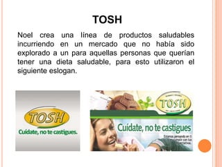 TOSH
Noel crea una línea de productos saludables
incurriendo en un mercado que no había sido
explorado a un para aquellas personas que querían
tener una dieta saludable, para esto utilizaron el
siguiente eslogan.
 