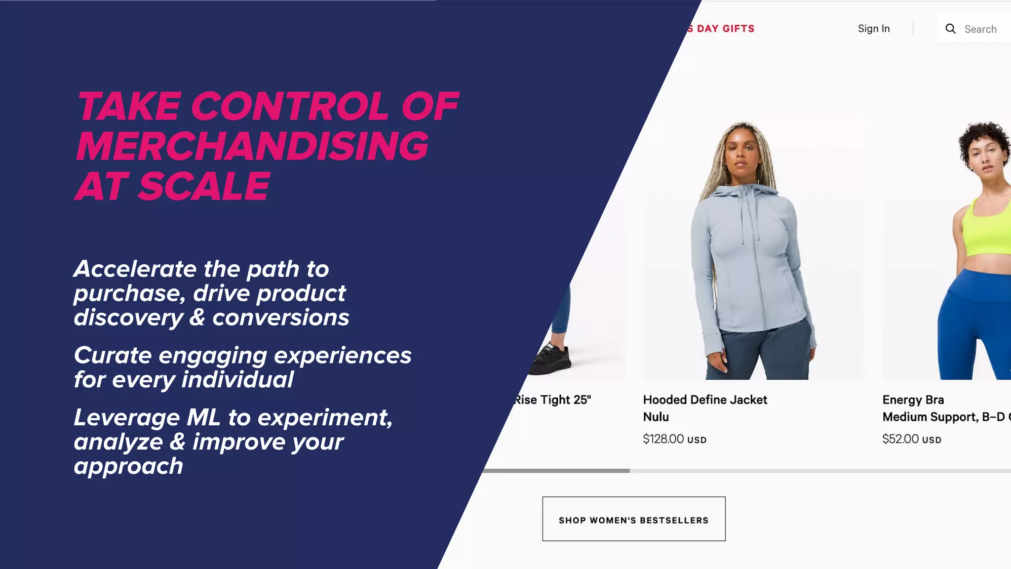 Accelerate the path to
purchase, drive product
discovery & conversions
Curate engaging experiences
for every individual
Leverage ML to experiment,
analyze & improve your
approach
TAKE CONTROL OF
MERCHANDISING
AT SCALE
 