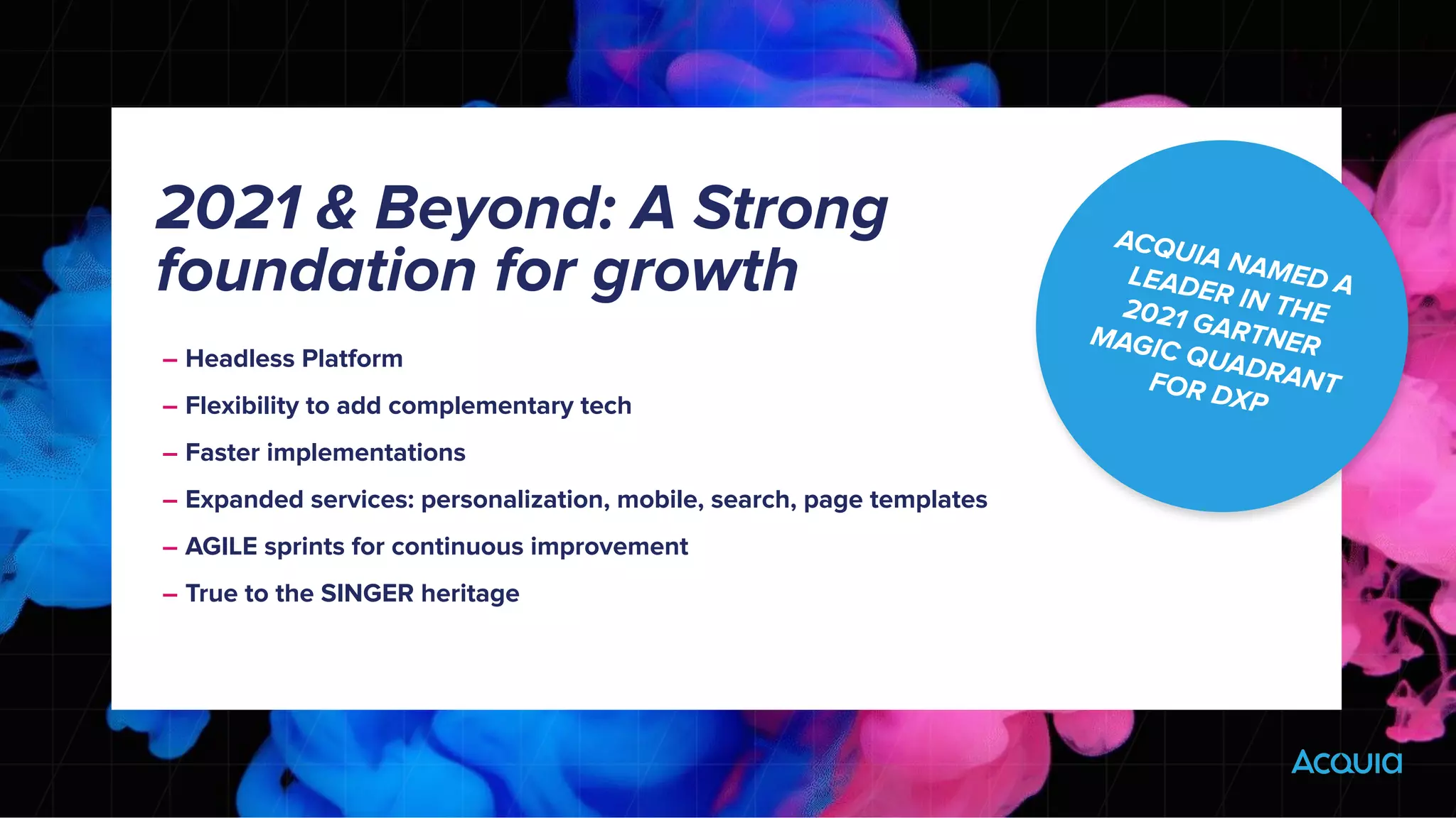 – Headless Platform
– Flexibility to add complementary tech
– Faster implementations
– Expanded services: personalization, mobile, search, page templates
– AGILE sprints for continuous improvement
– True to the SINGER heritage
2021 & Beyond: A Strong
foundation for growth
ACQUIA NAMED A
LEADER IN THE
2021 GARTNER
MAGIC QUADRANT
FOR DXP
 