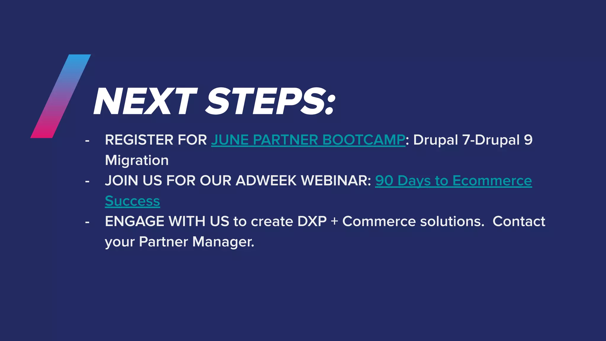 NEXT STEPS:
- REGISTER FOR JUNE PARTNER BOOTCAMP: Drupal 7-Drupal 9
Migration
- JOIN US FOR OUR ADWEEK WEBINAR: 90 Days to Ecommerce
Success
- ENGAGE WITH US to create DXP + Commerce solutions. Contact
your Partner Manager.
 