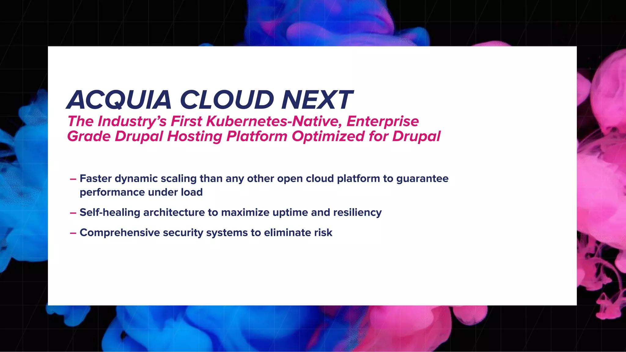 – Faster dynamic scaling than any other open cloud platform to guarantee
performance under load
– Self-healing architecture to maximize uptime and resiliency
– Comprehensive security systems to eliminate risk
ACQUIA CLOUD NEXT
The Industry’s First Kubernetes-Native, Enterprise
Grade Drupal Hosting Platform Optimized for Drupal
 