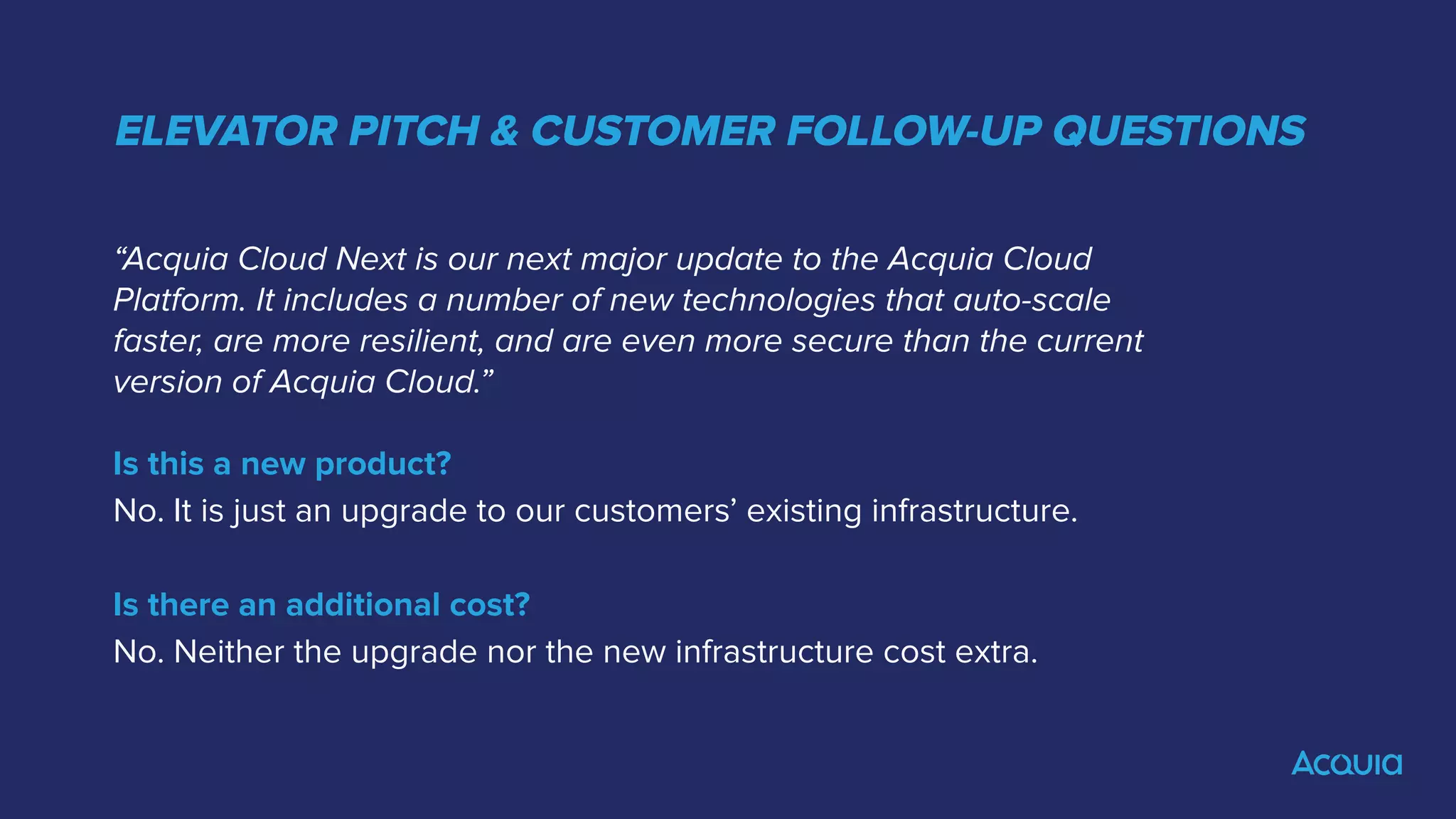 ELEVATOR PITCH & CUSTOMER FOLLOW-UP QUESTIONS
“Acquia Cloud Next is our next major update to the Acquia Cloud
Platform. It includes a number of new technologies that auto-scale
faster, are more resilient, and are even more secure than the current
version of Acquia Cloud.”
Is this a new product?
No. It is just an upgrade to our customers’ existing infrastructure.
Is there an additional cost?
No. Neither the upgrade nor the new infrastructure cost extra.
 