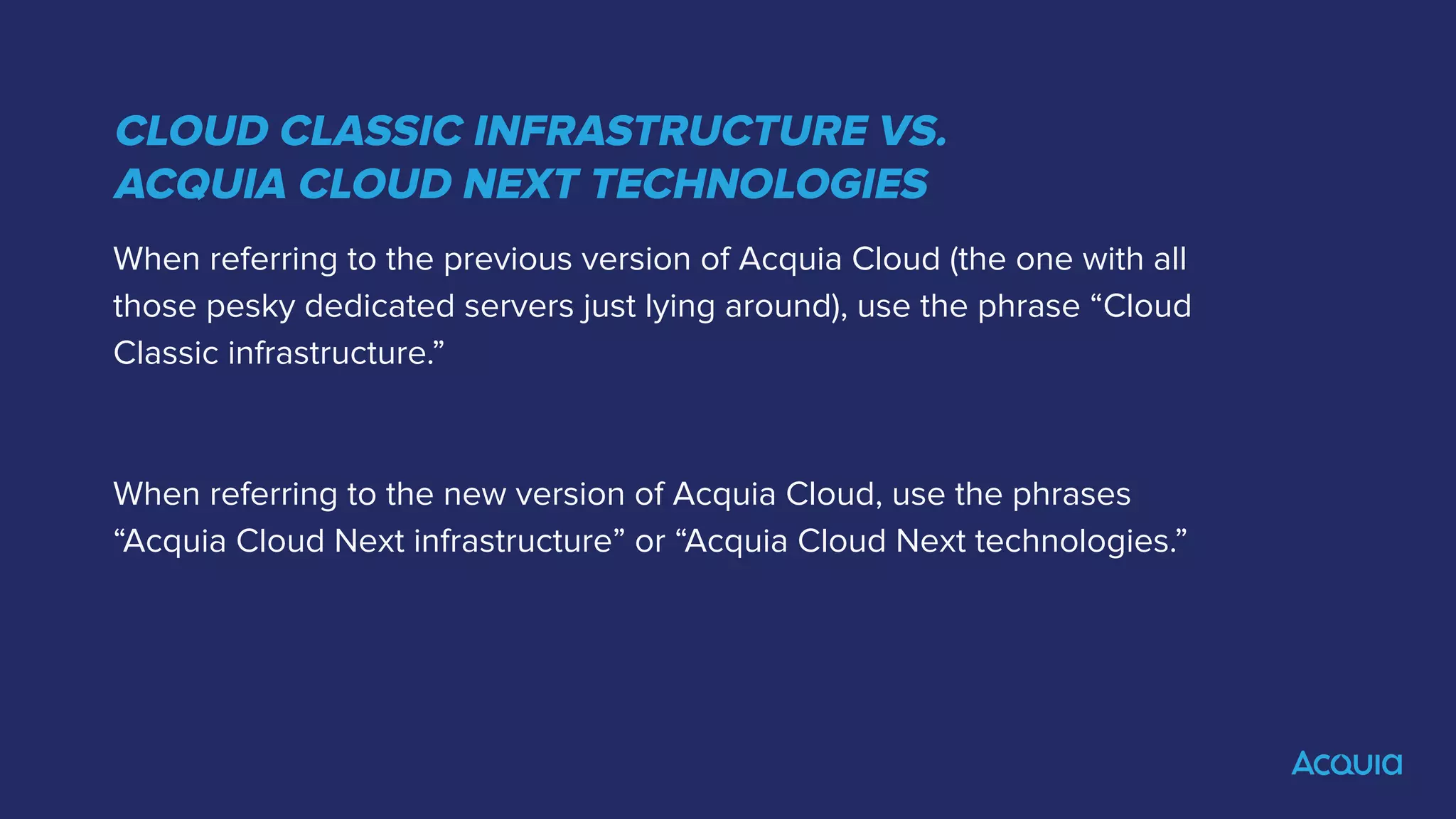 CLOUD CLASSIC INFRASTRUCTURE VS.
ACQUIA CLOUD NEXT TECHNOLOGIES
When referring to the previous version of Acquia Cloud (the one with all
those pesky dedicated servers just lying around), use the phrase “Cloud
Classic infrastructure.”
When referring to the new version of Acquia Cloud, use the phrases
“Acquia Cloud Next infrastructure” or “Acquia Cloud Next technologies.”
 