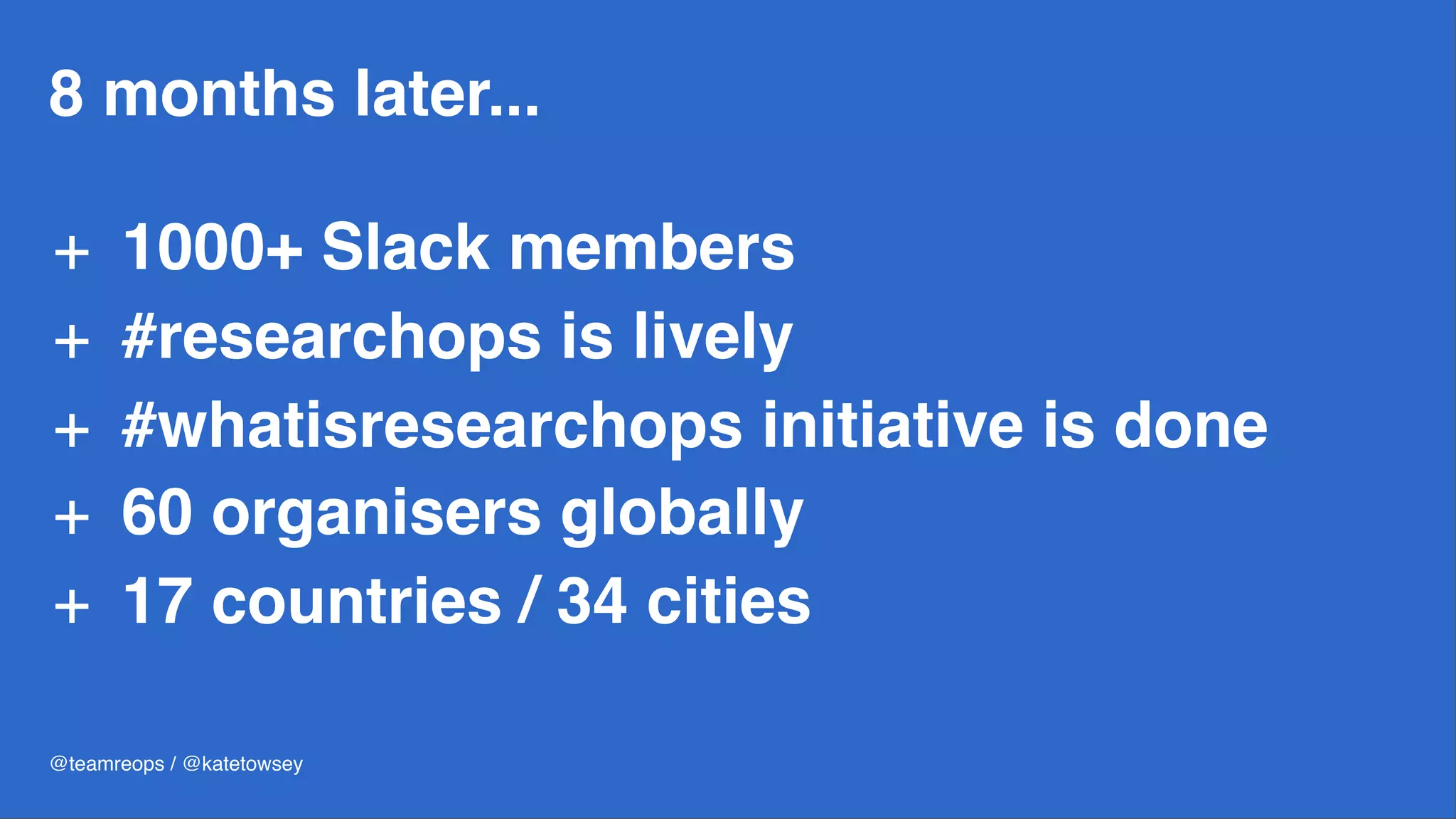 8 months later...
+ 1000+ Slack members
+ #researchops is lively
+ #whatisresearchops initiative is done
+ 60 organisers globally
+ 17 countries / 34 cities
@teamreops / @katetowsey
 