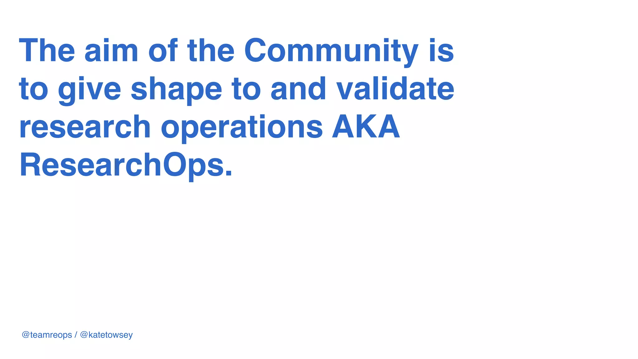 The aim of the Community is
to give shape to and validate
research operations AKA  
ResearchOps.
@teamreops / @katetowsey
 