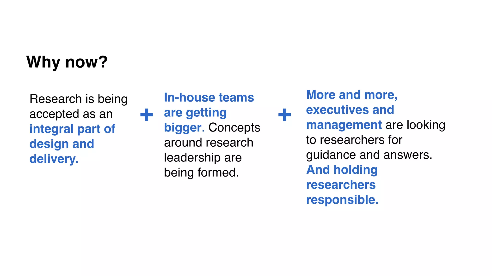 Why now?
In-house teams
are getting
bigger. Concepts
around research
leadership are
being formed.
More and more,
executives and
management are looking
to researchers for
guidance and answers.
And holding
researchers
responsible.
Research is being
accepted as an
integral part of
design and
delivery.
+ +
 