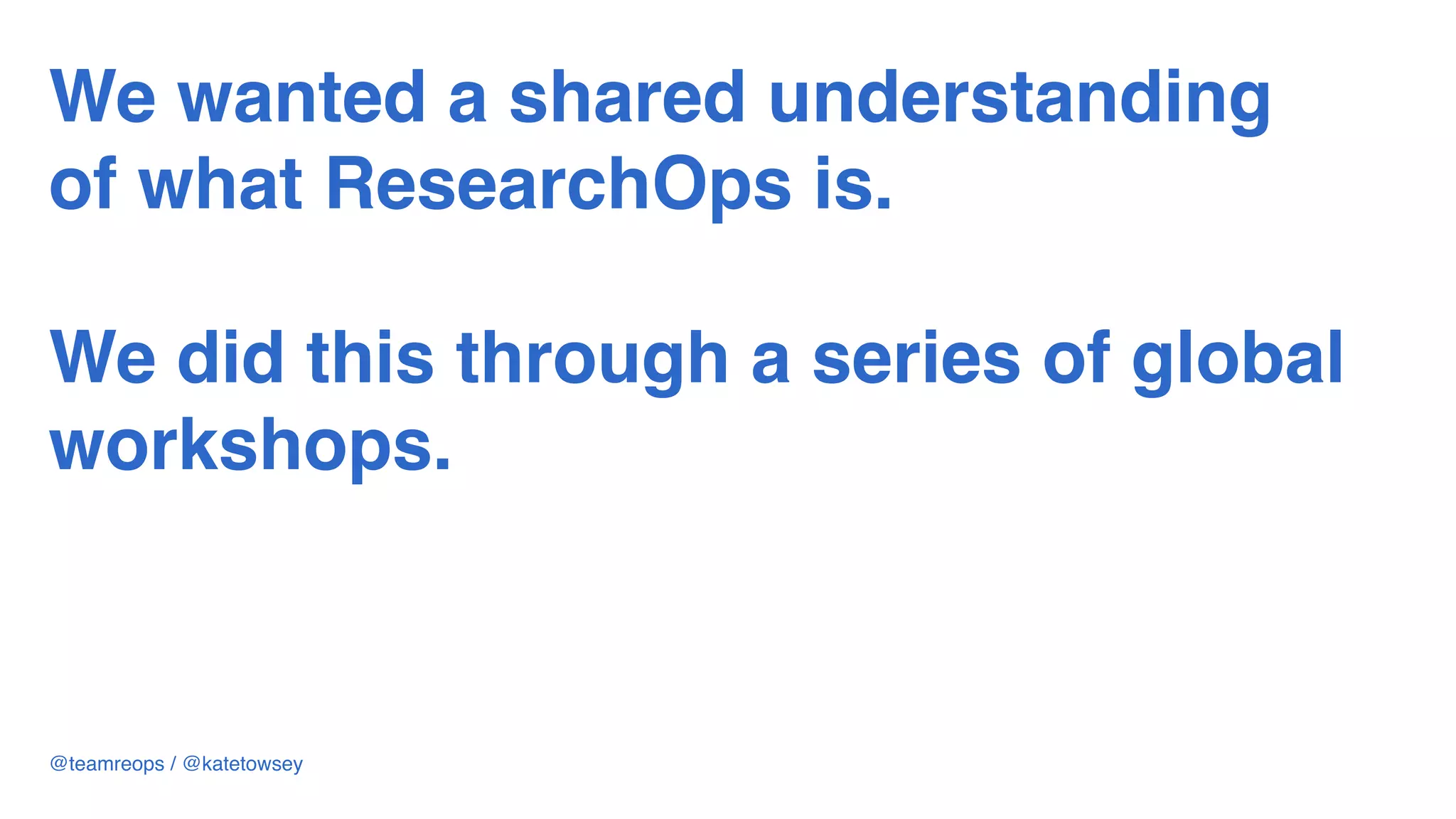 We wanted a shared understanding
of what ResearchOps is.  
 
We did this through a series of global
workshops.
@teamreops / @katetowsey
 