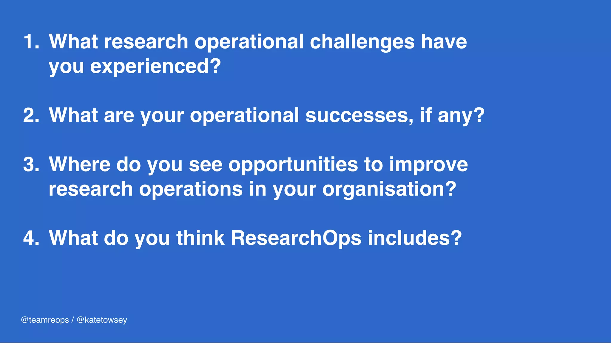 1. What research operational challenges have
you experienced? 
2. What are your operational successes, if any?  
3. Where do you see opportunities to improve
research operations in your organisation? 
4. What do you think ResearchOps includes?
@teamreops / @katetowsey
 