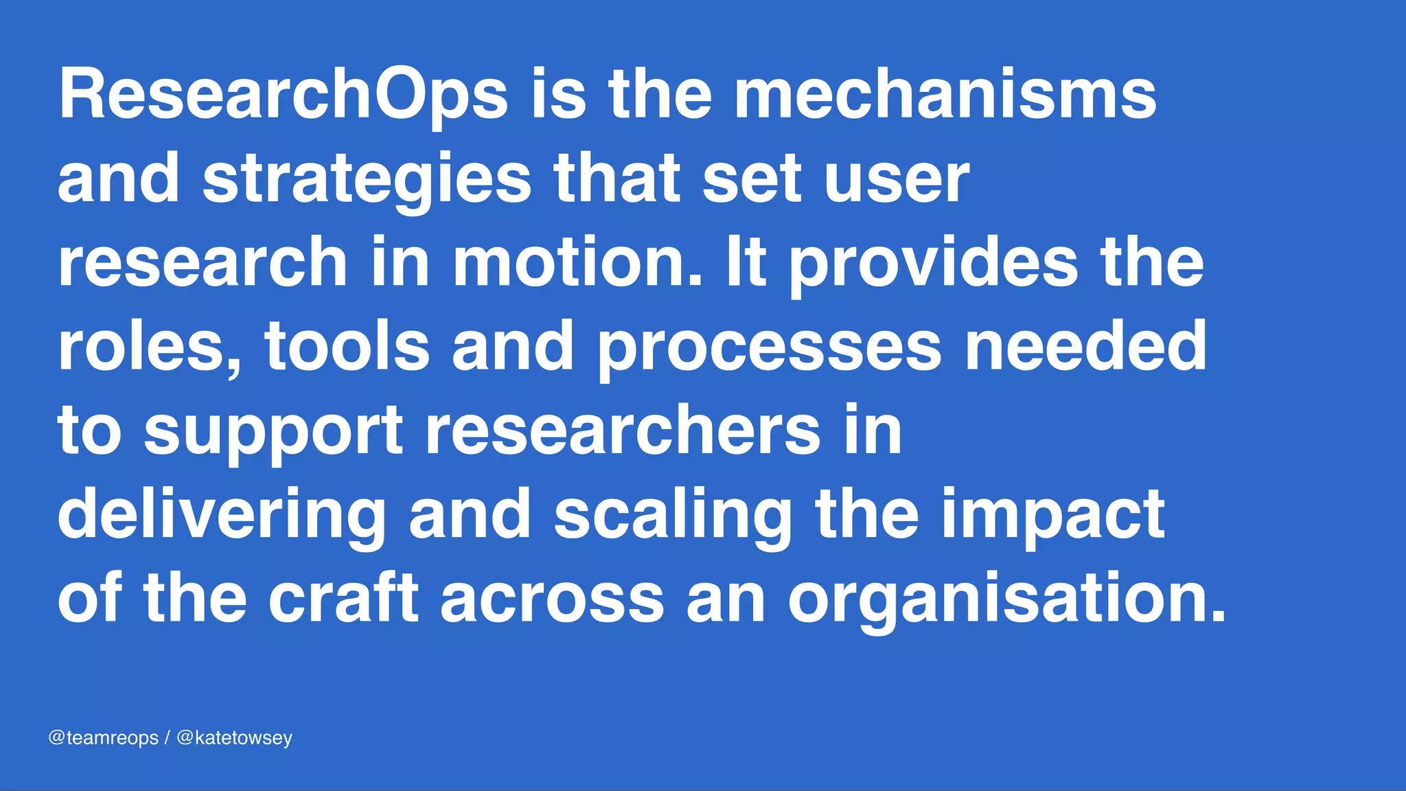 ResearchOps is the mechanisms
and strategies that set user
research in motion. It provides the
roles, tools and processes needed
to support researchers in
delivering and scaling the impact
of the craft across an organisation.
@teamreops / @katetowsey
 