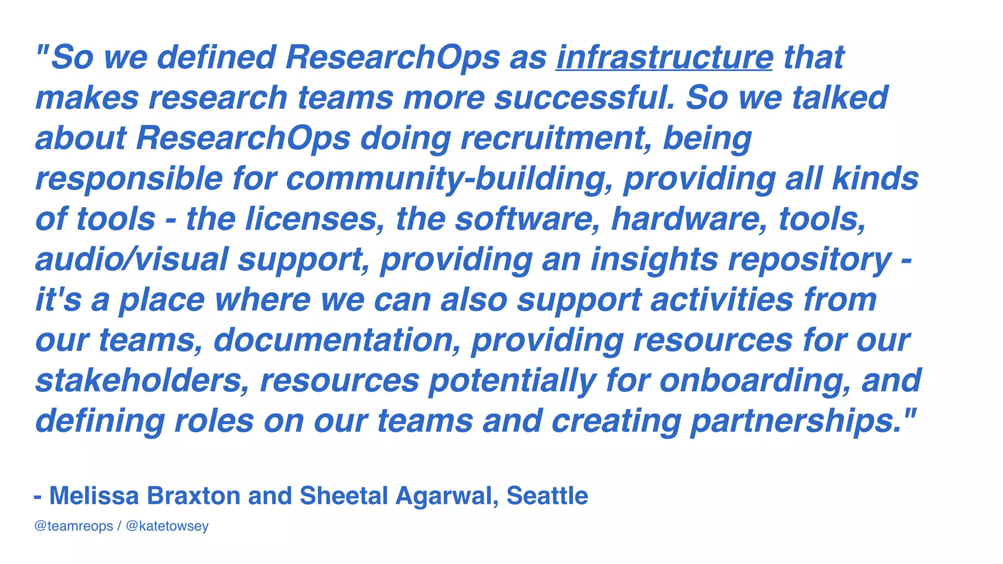 "So we defined ResearchOps as infrastructure that
makes research teams more successful. So we talked
about ResearchOps doing recruitment, being
responsible for community-building, providing all kinds
of tools - the licenses, the software, hardware, tools,
audio/visual support, providing an insights repository -
it's a place where we can also support activities from
our teams, documentation, providing resources for our
stakeholders, resources potentially for onboarding, and
defining roles on our teams and creating partnerships."  
 
- Melissa Braxton and Sheetal Agarwal, Seattle
@teamreops / @katetowsey
 