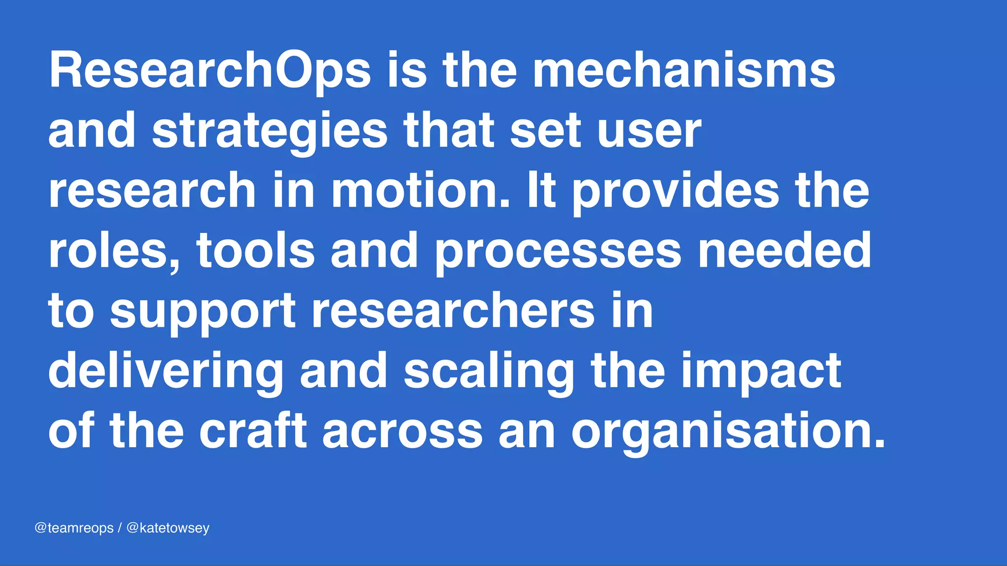 ResearchOps is the mechanisms
and strategies that set user
research in motion. It provides the
roles, tools and processes needed
to support researchers in
delivering and scaling the impact
of the craft across an organisation.
@teamreops / @katetowsey
 