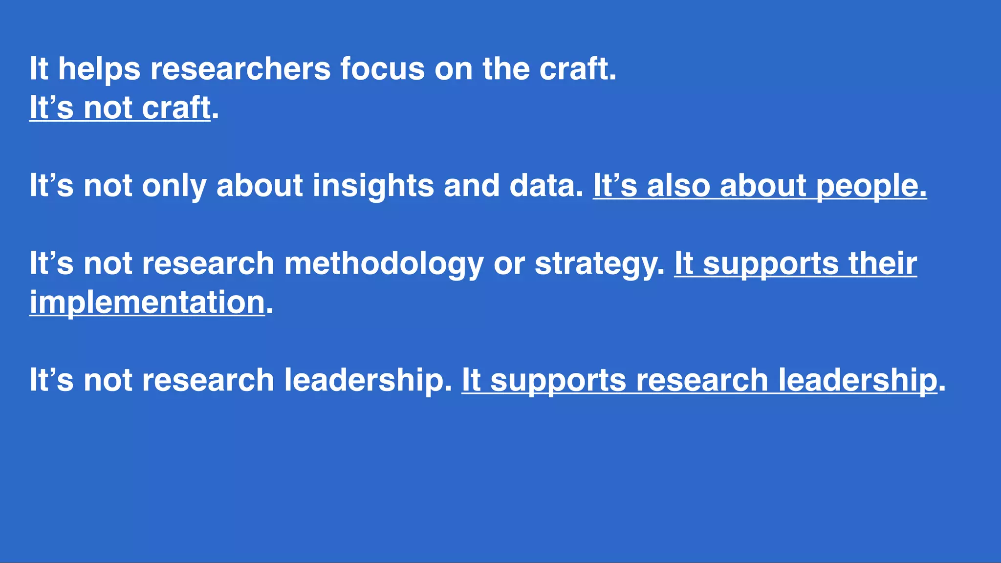 It helps researchers focus on the craft.
It’s not craft.
It’s not only about insights and data. It’s also about people. 
 
It’s not research methodology or strategy. It supports their
implementation.
It’s not research leadership. It supports research leadership.
 