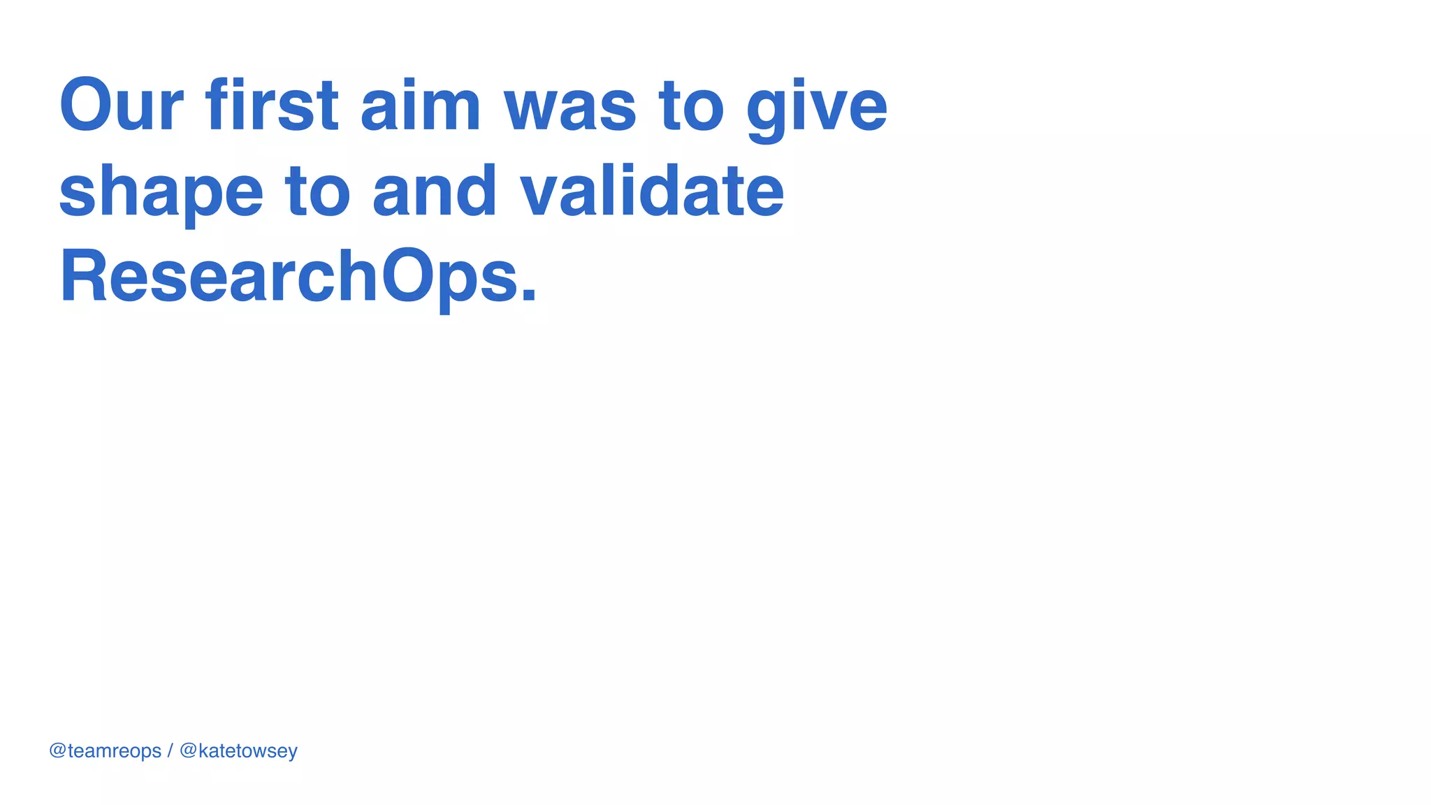 Our first aim was to give
shape to and validate
ResearchOps.
@teamreops / @katetowsey
 