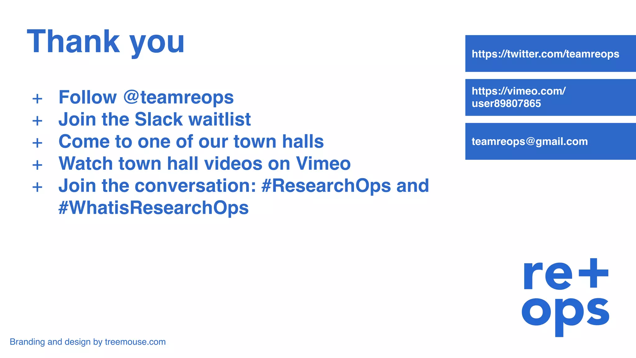 Thank you
+ Follow @teamreops
+ Join the Slack waitlist
+ Come to one of our town halls
+ Watch town hall videos on Vimeo
+ Join the conversation: #ResearchOps and
#WhatisResearchOps
Branding and design by treemouse.com
https://twitter.com/teamreops
https://vimeo.com/
user89807865
teamreops@gmail.com
 