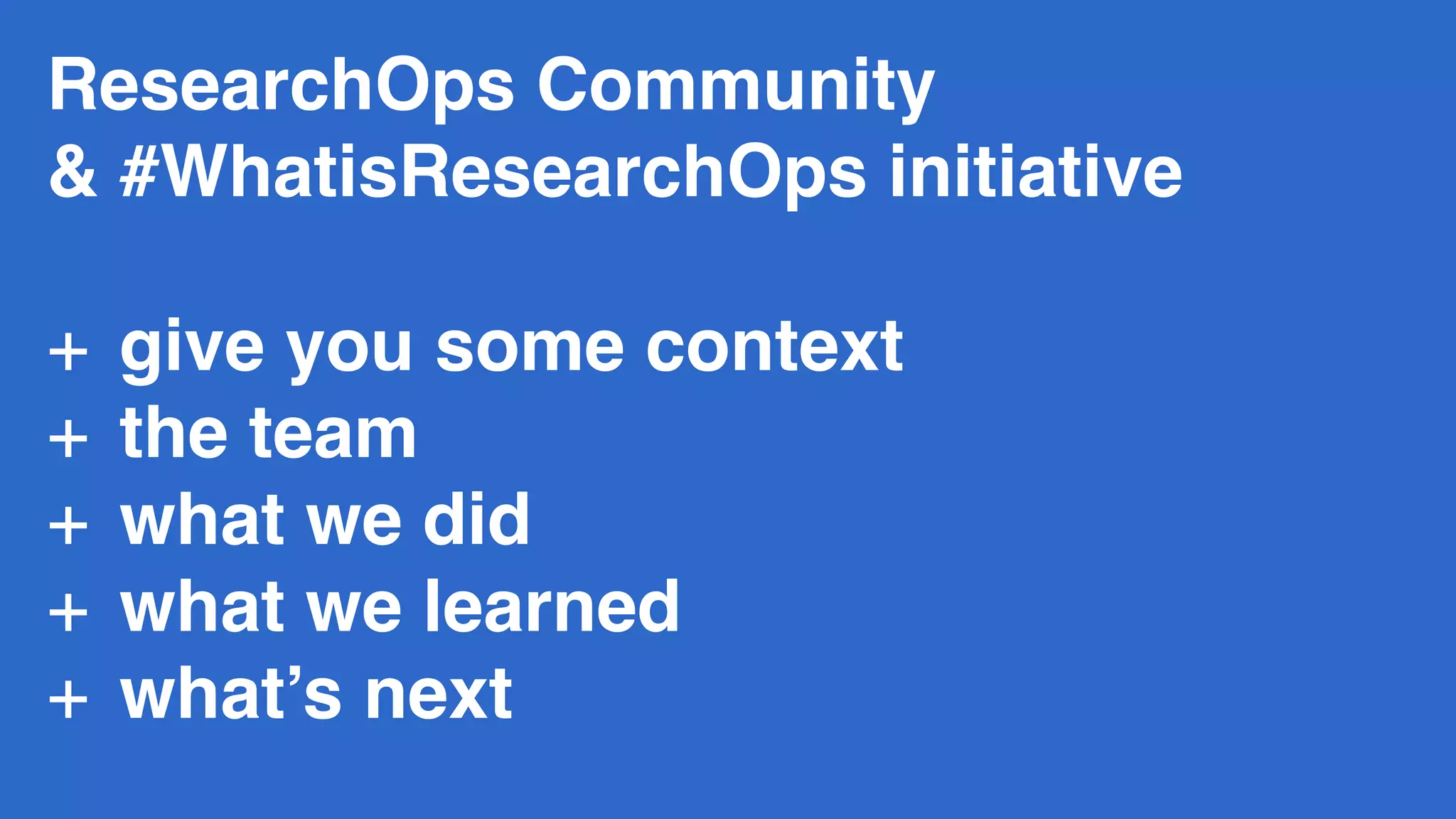 ResearchOps Community  
& #WhatisResearchOps initiative 
+ give you some context
+ the team
+ what we did
+ what we learned
+ what’s next
 