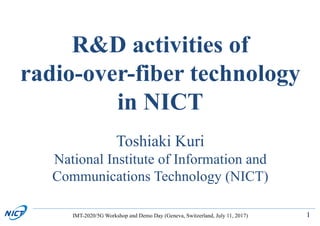 1
R&D activities of
radio-over-fiber technology
in NICT
Toshiaki Kuri
National Institute of Information and
Communications Technology (NICT)
IMT-2020/5G Workshop and Demo Day (Geneva, Switzerland, July 11, 2017)
 
