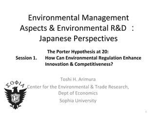 Environmental Management Aspects & Environmental R&D ： Japanese Perspectives   The Porter Hypothesis at 20:  Session 1. 　 H ow Can Environmental Regulation Enhance  Innovation & Competitiveness? Toshi H. Arimura Center for the Environmental & Trade Research, Dept of Economics Sophia University 