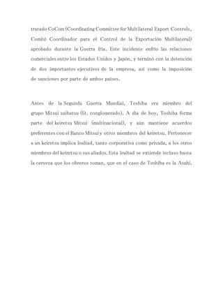 tratado CoCom (Coordinating Committee for Multilateral Export Controls,
Comité Coordinador para el Control de la Exportación Multilateral)
aprobado durante la Guerra fría. Este incidente enfrío las relaciones
comerciales entre los Estados Unidos y Japón, y terminó con la detención
de dos importantes ejecutivos de la empresa, así como la imposición
de sanciones por parte de ambos países.
Antes de la Segunda Guerra Mundial, Toshiba era miembro del
grupo Mitsui zaibatsu (lit. conglomerado). A día de hoy, Toshiba forma
parte del keiretsu Mitsui (multinacional), y aún mantiene acuerdos
preferentes con el Banco Mitsui y otros miembros del keiretsu. Pertenecer
a un keiretsu implica lealtad, tanto corporativa como privada, a los otros
miembros del keiretsu o sus aliados. Esta lealtad se extiende incluso hasta
la cerveza que los obreros toman, que en el caso de Toshiba es la Asahi.
 