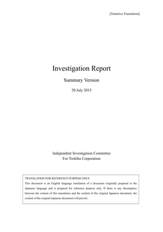 [Tentative Translation]
Investigation Report
Summary Version
20 July 2015
Independent Investigation Committee
For Toshiba Corporation
TRANSLATION FOR REFERENCE PURPOSE ONLY
This document is an English language translation of a document originally prepared in the
Japanese language and is prepared for reference purpose only. If there is any discrepancy
between the content of this translation and the content of the original Japanese document, the
content of the original Japanese document will prevail.
 