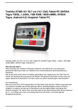 Toshiba AT300-101 25,7 cm (10,1 Zoll) Tablet-PC (NVIDIA
Tegra T30SL, 1,3GHz, 1GB RAM, 16GB eMMC, NVIDIA
Tegra, Android 4.0) Vergleich Tablet PC




Toshiba AT300-101 25,7 cm (10,1 Zoll) Tablet-PC (NVIDIA Tegra T30SL, 1,3GHz, 1GB RAM,
16GB eMMC, NVIDIA Tegra, Android 4.0)

Was will man mehr?
Also ich besitze das Toshiba AT300 jetzt 2 Wochen und möchte hier nun meine ganz
persönliche Meinung kundtun um vielleicht noch unentschlossenen die Entscheidung zu
erleichtern.
Ach so wie schon einer meiner Vorredner geschrieben hat, vergesst den YouTube Test von
nDavil, ich hab keine Ahnung was der bei diesem Test geraucht hatte aber ich kann dazu nur
sagen: Absoluter Schwachsinn!!! Ich kann nichts von seinen Ausführungen nachvollziehen!

Zur Verarbeitung:
Also es ist zwar nicht 100% perfekt aber ich hatte bisher noch fast kein Tablet in der Hand egal
von welchem Hersteller das Perfekt gewesen währe. Die Materiealgüte ist beim AT300 im
vergleich zu anderen als sehr gut zu bezeichnen und die Haptik absolut hochwertig. Bei
meinem Exemplar z.B. rechts unten und recht open ist das Glas minimal höher als der Rand auf
ca. 2 – 3 cm länge, kann man nur ertasten aber fast nicht sehen. Und hinten gibt die
Aluabdeckung auf der…




                                                                                          1/4
 