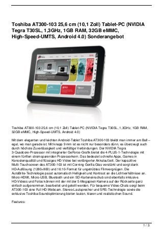 Toshiba AT300-103 25,6 cm (10,1 Zoll) Tablet-PC (NVIDIA
Tegra T30SL, 1,3GHz, 1GB RAM, 32GB eMMC,
High-Speed-UMTS, Android 4.0) Sonderangebot




Toshiba AT300-103 25,6 cm (10,1 Zoll) Tablet-PC (NVIDIA Tegra T30SL, 1,3GHz, 1GB RAM,
32GB eMMC, High-Speed-UMTS, Android 4.0)

Mit dem eleganten und leichten Android-Tablet Toshiba AT300-103 bleibt man immer am Ball –
egal, wo man gerade ist. Mit knapp 9 mm ist es nicht nur besonders dünn, es überzeugt auch
durch höchste Zuverlässigkeit und vielfältige Verbindungen. Der NVIDIA Tegra
3-Quadcore-Prozessor mit integrierter GeForce-Grafik bietet die 4-PLUS-1-Technologie mit
einem fünften stromsparenden Prozessorkern. Das bedeutet schnelle Apps, Games in
Konsolenqualität und flüssiges HD-Video bei verlängerter Akkulaufzeit. Der kapazitive
Multi-Touchscreen des AT300-103 ist mit Corning Gorilla Glas verstärkt und sorgt dank
HD-Auflösung (1280×800) und 16:10-Format für ungetrübtes Filmvergnügen. Die
AutoBrite-Technologie passt automatisch Helligkeit und Kontrast an die Lichtverhältnisse an.
Micro-HDMI, Micro-USB, Bluetooth und ein SD-Karteneinschub sind ebenfalls inklusive.
HD-Videos und Fotos können mit der mit der 5-Megapixel-Kamera auf der Rückseite ganz
einfach aufgenommen, bearbeitet und geteilt werden. Für bequeme Video-Chats sorgt beim
AT300-103 eine Full HD-Webcam. Stereo-Lautsprecher und SRS-Technologie sowie die
exklusive Toshiba-Soundoptimierung bieten lauten, klaren und realistischen Sound.

Features:




                                                                                       1/3
 