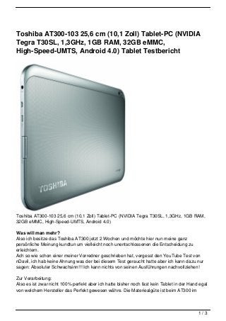 Toshiba AT300-103 25,6 cm (10,1 Zoll) Tablet-PC (NVIDIA
Tegra T30SL, 1,3GHz, 1GB RAM, 32GB eMMC,
High-Speed-UMTS, Android 4.0) Tablet Testbericht




Toshiba AT300-103 25,6 cm (10,1 Zoll) Tablet-PC (NVIDIA Tegra T30SL, 1,3GHz, 1GB RAM,
32GB eMMC, High-Speed-UMTS, Android 4.0)

Was will man mehr?
Also ich besitze das Toshiba AT300 jetzt 2 Wochen und möchte hier nun meine ganz
persönliche Meinung kundtun um vielleicht noch unentschlossenen die Entscheidung zu
erleichtern.
Ach so wie schon einer meiner Vorredner geschrieben hat, vergesst den YouTube Test von
nDavil, ich hab keine Ahnung was der bei diesem Test geraucht hatte aber ich kann dazu nur
sagen: Absoluter Schwachsinn!!! Ich kann nichts von seinen Ausführungen nachvollziehen!

Zur Verarbeitung:
Also es ist zwar nicht 100% perfekt aber ich hatte bisher noch fast kein Tablet in der Hand egal
von welchem Hersteller das Perfekt gewesen währe. Die Materiealgüte ist beim AT300 im



                                                                                           1/3
 