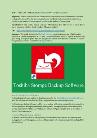 Title: Toshiba CANVIO Backup Software Review:Download/Use/Alternative
Keywords: toshibabackupsoftware,toshibacanviobackupsoftware,toshibaexternalharddrive
backupsoftware,toshibastorage backupsoftware,toshibacanviobackupsoftware download,
toshibacanviobackupsoftware manual, toshibacanviobackupsoftware review
Description: What is Toshiba Backup Software? What functions does it have? How to use it? How to
use its alternative MiniTool ShadowMaker? All details are here!
URL: https://www.minitool.com/backup-tips/toshiba-backup-software.html
Summary: This article delivered by MiniTool Software intends to introduce the official backup
software of Toshiba developed for its CANVIO series externalhard drives. It explains its features and
gives a step-by-step user guide. Also, this post provides a much more powerful alternative to Toshiba
storage backup software called MiniTool ShadowMaker.
About Toshiba Backup Software
ToshibaBackupSoftware isa kindof data backuptool for the CANVIOseries external harddrives.
Both the software andportable harddrivesare developedandproducedbyToshiba.
ToshibaStorage BackupSoftware enablesyoutobackup foldersthatare savedonthe computerto
the storage device relyingonthe selectedbackupplan.Itisnotguaranteedtooperate run onall
computersor homebuiltPCs.Also,the backupsoftware isn’tguaranteedtobackup or restore all
filesonthe storage device.
Features of Toshiba Backup Software
In general,the mainfeature of the applicationisbackupandrestore.With it,youcan configure 1
backupplanfor each storage device andeachbackupplanwill conductan automaticbackupat the
specifiedtime.
 