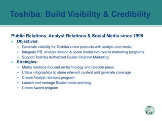 Public Relations, Analyst Relations & Social Media since 1995
 Objectives:
 Generate visibility for Toshiba’s new products with analyst and media
 Integrate PR, analyst relation & social media into overall marketing programs
 Support Toshiba Authorized Dealer Channel Marketing
 Strategies:
 Media relations focused on technology and telecom press
 Utilize infographics to share relevant content and generate coverage
 Create Analyst relations program
 Launch and manage Social media and blog
 Create Award program
 
