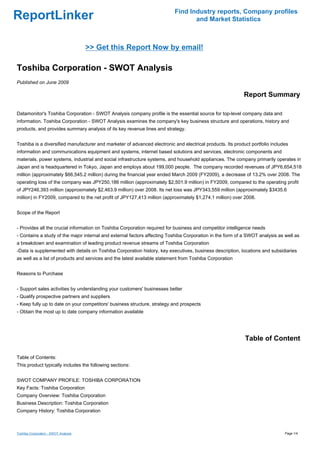 Find Industry reports, Company profiles
ReportLinker                                                                      and Market Statistics



                                      >> Get this Report Now by email!

Toshiba Corporation - SWOT Analysis
Published on June 2009

                                                                                                           Report Summary

Datamonitor's Toshiba Corporation - SWOT Analysis company profile is the essential source for top-level company data and
information. Toshiba Corporation - SWOT Analysis examines the company's key business structure and operations, history and
products, and provides summary analysis of its key revenue lines and strategy.


Toshiba is a diversified manufacturer and marketer of advanced electronic and electrical products. Its product portfolio includes
information and communications equipment and systems, internet based solutions and services, electronic components and
materials, power systems, industrial and social infrastructure systems, and household appliances. The company primarily operates in
Japan and is headquartered in Tokyo, Japan and employs about 199,000 people. The company recorded revenues of JPY6,654,518
million (approximately $66,545.2 million) during the financial year ended March 2009 (FY2009), a decrease of 13.2% over 2008. The
operating loss of the company was JPY250,186 million (approximately $2,501.9 million) in FY2009, compared to the operating profit
of JPY246,393 million (approximately $2,463.9 million) over 2008. Its net loss was JPY343,559 million (approximately $3435.6
million) in FY2009, compared to the net profit of JPY127,413 million (approximately $1,274.1 million) over 2008.


Scope of the Report


- Provides all the crucial information on Toshiba Corporation required for business and competitor intelligence needs
- Contains a study of the major internal and external factors affecting Toshiba Corporation in the form of a SWOT analysis as well as
a breakdown and examination of leading product revenue streams of Toshiba Corporation
-Data is supplemented with details on Toshiba Corporation history, key executives, business description, locations and subsidiaries
as well as a list of products and services and the latest available statement from Toshiba Corporation


Reasons to Purchase


- Support sales activities by understanding your customers' businesses better
- Qualify prospective partners and suppliers
- Keep fully up to date on your competitors' business structure, strategy and prospects
- Obtain the most up to date company information available




                                                                                                            Table of Content

Table of Contents:
This product typically includes the following sections:


SWOT COMPANY PROFILE: TOSHIBA CORPORATION
Key Facts: Toshiba Corporation
Company Overview: Toshiba Corporation
Business Description: Toshiba Corporation
Company History: Toshiba Corporation



Toshiba Corporation - SWOT Analysis                                                                                            Page 1/4
 