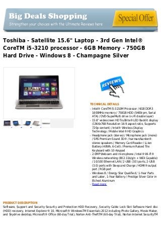 Toshiba - Satellite 15.6" Laptop - 3rd Gen Intel®
CoreTM i5-3210 processor - 6GB Memory - 750GB
Hard Drive - Windows 8 - Champagne Silver
TECHNICAL DETAILS
Intel® CoreTM i5-3210M Processor / 6GB DDR3q
1600MHz memory / 750GB HDD (5400rpm, Serial
ATA) / DVD-SuperMulti drive (+/-R double layer)
15.6" widescreen HD TruBrite® LED Backlit displayq
(1366x768 Resolution 16:9 aspect ratio, Supports
720p content) / Intel® Wireless Display
Technology / Mobile Intel® HD Graphics
Headphone jack (stereo) / Microphone jack (mono)q
/ SRS Premium Sound 3D® / harman/kardon®
stereo speakers / Memory Card Reader / Li-Ion
Battery (48Wh, 6-Cell) / Premium Raised Tile
Keyboard with 10-Keypad
2.0MP Webcam and microphone / Intel® Wi-Fi®q
Wireless networking (802.11b/g/n + WiDi Capable)
/ 10/100 Ethernet LAN / 2-USB (3.0) ports, 2-USB
(3.0) ports with Sleep and Charge / HDMI® output
port / RGB port
Windows 8 / Energy Star Qualified / 1-Year Partsq
and Labor, 1-Year Battery / Prestige Silver Color in
Etched Aluminum
Read moreq
PRODUCT DESCRIPTION
Software, Support and Security Security and Protection HDD Recovery, Security Cable Lock Slot Software Hard disc
(HDD) recovery, Internet Explorer® 10, Microsoft® WindowsTM Essentials 2012 including Photo Gallery, Movie Maker,
and Skydrive desktop, Microsoft® Office (60-day Trial), Norton Anti-TheftTM (60-day Trial), Norton Internet SecurityTM
 