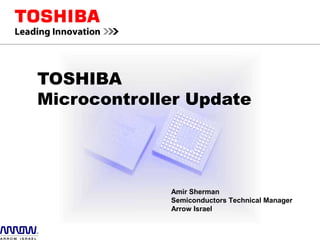 TOSHIBA
Microcontroller Update
Amir Sherman
Semiconductors Technical Manager
Arrow Israel
 