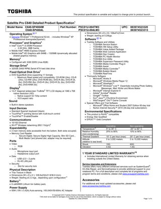 This product specification is variable and subject to change prior to product launch.
© Copyright 2010 Toshiba America Information Systems Inc. All Rights reserved.
TAIS shall not be liable for damages of any kind for use of this information, which is subject to change without notice.
Satellite Pro C640-SP4004 Page 1 of 4
Satellite Pro C640 Detailed Product Specification1
Model Name: C640-SP4004M
C640-SP4004L
Part Number: PSC01U-004TM3
PSC01U-004LM3
UPC: 883974523320
883974523313
Operating System C1 2
• Genuine Windows®
7 Professional 62-bit, ; includes Windows®
XP
Professional downgrade(Spanish)
Processor3
and Graphics4
• Intel®
Core™ i3-350M Processor
o 2.26 GHz, 3MB Cache
• Mobile Intel®
HM55 Express Chipset
• Mobile Intel®
HD Graphics with 64MB – 1305MB dynamically allocated
shared graphics memory
Memory5
• Configured with 3GB DDR3 (max 8GB)
Storage Drive
6
• 320GB (5400 RPM) Serial ATA hard disk drive
Fixed Optical Disk Drive7
• DVD SuperMulti drive supporting 11 formats
o Maximum Read speed and compatibility: CD-ROM (24x), CD-R
(24x), CD-RW (24x), DVD-ROM (8x), DVD-R (8x), DVD-R DL
(6x), DVD-RW (6x), DVD+R (8x), DVD+R DL (6x), DVD+RW
(8x), DVD-RAM (5x)
Display
8
• 14.0” diagonal widescreen TruBrite®
TFT LCD display at 1366 x 768
native resolution (HD)
o Native support for 720p content
o 16:9 aspect ratio
Sound
• Built-in stereo speakers
Input Devices
• Standard Spanish keyboard (black)
• TouchPad™ pointing device with multi-touch control
• TouchPad™ Enable/Disable
Communications
• 10/100 Ethernet
• Wi-Fi®
Wireless networking (802.11b/g/n)9
Expandability
• 2 main memory slots accessible from the bottom. Both slots occupied.
• Memory Card Reader
o Secure Digital, Secure Digital High Capacity, Mini SD Card, ,
Multi Media Card [shared slot, adapter may be required]
Ports
• Video
o RGB
• Audio
o Microphone input port
o Headphone output port
• Data
o USB v2.0 – 2 ports
o RJ-45 LAN port
• Security
o Slot for security lock
Physical Description
• Trax Texture in Black
• Dimensions (W x D x H ): 339.6x232x31.9/36.9 (mm)
• Weight: Starting at 2.3 kgs., depending upon configuration10
Battery11
• 6 cell/48Wh Lithium Ion battery pack,
Power Supply
• 65W (19V x 3.42A) Auto-sensing ,100-240V/50-60Hz AC Adapter
• Dimensions (W x D x H): 108x47x31mm
• Weight: starting at 0.25kgs.
Software
C1 12
• Toshiba Software and Utilities
o TOSHIBA Service Station
o TOSHIBA HW Setup Utility
o TOSHIBA Value Added Package
o TOSHIBA Web Camera Application
o TOSHIBA Disc Creator
o TOSHIBA PC Health Monitor
o TOSHIBA Eco Utility
o TOSHIBA Supervisor Password Utility
o TOSHIBA Media Controller Plug-in
o TOSHIBA Assist
o TOSHIBA Media Controller13
o TOSHIBA Bulletin Board
o TOSHIBA ReelTime
• Third-party Software
o Microsoft®
Works 9
o Microsoft®
Windows Media Player 12
o Microsoft®
Silverlight™
o Microsoft®
Windows®
Live™ Essentials including Photo Gallery,
Messenger, Mail, Writer and Movie Maker
o Microsoft®
Internet Explorer 8
o Adobe®
Acrobat®
Reader
o Google®
Toolbar
o Sun®
Java™ 2 Runtime Environment
o WildTangent®
Orb™ Game Console
• Special Offers and Trial Software
o Microsoft®
Office Home and Student 2007 Edition 60-day trial
o Norton Internet Security™ 2010 (30-day trial subscription)
Environmental Specifications
• This product is RoHS14
compatible
• Energy Star Qualified
• EPEAT™ Gold Compliant
Operating Non-operating
Temperature15
5° to 35° C -20° to 60° C
Relative Humidity
(non-condensing)
20% to 80% 10% to 90%
Thermal Gradient 15° C per hour (max) 20° C per hour (max)
Altitude
(relative to sea level)
0 to 3,000 meters 0 to 10,000 meters
Shock 10G 60G
Vibration 0.5G 1.0G
1 YEAR STANDARD LIMITED WARRANTY
16
• Includes International Limited Warranty for obtaining service when
traveling outside the United States.
Service Upgrades and Extensions
Toshiba offers many different enhanced services such as SystemGuard®
,
On-Site Repair, and ServiceExpress to provide additional support to your
notebook PC. For a full description and complete list of programs and
program terms and conditions, please visit www.pcsupport.toshiba.com.
Accessories
For additional and most updated accessories, please visit
www.accessories.toshiba.com
 