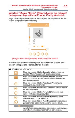 41
Utilidad del software del disco duro inalámbrico
Canvio AeroCast
Interfaz “Music Management” (Gestión de música)
Interfaz “Music Player” (Reproductor de música)
(solo para dispositivos iPhone, iPad y Android).
Haga clic o toque un archivo de música para ver la pantalla “Music
Player” (Reproductor de música).
(Imagen de muestra) Pantalla Reproductor de música
A continuación verá una descripción de cada botón o icono y su
función en la pantalla Reproductor de música:
Botón/icono Función
Haga clic o toque el botón Back (Atrás) para volver a la
pantalla “Music Management” (gestión de música).
Haga clic o toque el botón Music Playlist (Lista de
reproducción musical) para cambiar las canciones en una
lista de reproducción.
Haga clic o toque el botón Previous (Anterior) para
reproducir la canción anterior.
Haga clic o toque el botón Next (Siguiente) para reproducir
la canción siguiente.
Haga clic o toque el botón Rewind (Retroceder) para
retroceder la canción 20 segundos.
Haga clic o toque el botón Forward (Adelantar) para
adelantar la canción 20 segundos.
Haga clic o toque el botón Play/Pause (Comenzar/pausar)
para comenzar a escuchar o pausar la canción actual.
Arrastre la barra de progreso de reproducción para navegar a
diferentes momentos de la canción en reproducción.
 