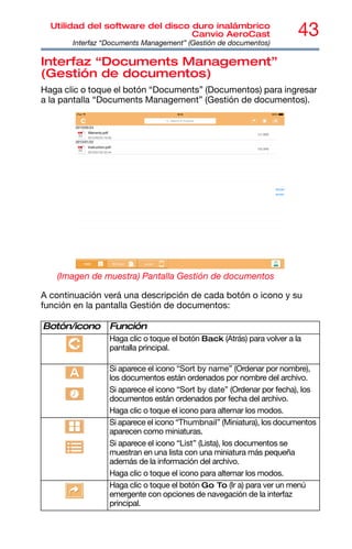 43
Utilidad del software del disco duro inalámbrico
Canvio AeroCast
Interfaz “Documents Management” (Gestión de documentos)
Interfaz “Documents Management”
(Gestión de documentos)
Haga clic o toque el botón “Documents” (Documentos) para ingresar
a la pantalla “Documents Management” (Gestión de documentos).
(Imagen de muestra) Pantalla Gestión de documentos
A continuación verá una descripción de cada botón o icono y su
función en la pantalla Gestión de documentos:
Botón/icono Función
Haga clic o toque el botón Back (Atrás) para volver a la
pantalla principal.
Si aparece el icono “Sort by name” (Ordenar por nombre),
los documentos están ordenados por nombre del archivo.
Si aparece el icono “Sort by date” (Ordenar por fecha), los
documentos están ordenados por fecha del archivo.
Haga clic o toque el icono para alternar los modos.
Si aparece el icono “Thumbnail” (Miniatura), los documentos
aparecen como miniaturas.
Si aparece el icono “List” (Lista), los documentos se
muestran en una lista con una miniatura más pequeña
además de la información del archivo.
Haga clic o toque el icono para alternar los modos.
Haga clic o toque el botón Go To (Ir a) para ver un menú
emergente con opciones de navegación de la interfaz
principal.
 