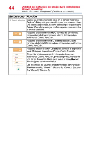 44 Utilidad del software del disco duro inalámbrico
Canvio AeroCast
Interfaz “Documents Management” (Gestión de documentos)
Ingrese las letras o números clave en el campo “Search &
Explorer” (Búsqueda y exploración) para buscar un archivo o
una carpeta específicos. Si no ve este campo, toque el icono
Folder (Carpeta) y navegue por las carpetas para encontrar
el archivo deseado.
Haga clic o toque el botón HDD (Unidad del disco duro)
para cambiar al almacenamiento interno del disco duro
inalámbrico Canvio AeroCast.
Haga clic o toque el botón SD Card (Tarjeta SD) para
cambiar a la tarjeta SD insertada en el disco duro inalámbrico
Canvio AeroCast.
Haga clic o toque el botón Local para cambiar al dispositivo
local. (Solo para dispositivos iPhone, iPad o Android).
Al cambiar al almacenamiento interno del disco duro
inalámbrico Canvio AeroCast, podrá elegir documentos de
uno de los 4 usuarios. Haga clic o toque el icono Owner
(Usuario) para ver otros usuarios.
Los 4 nombres de usuarios predeterminados son: “Default”
(Predeterminado), “Owner1” (Usuario 1), “Owner2” (Usuario
2) y “Owner3” (Usuario 3).
Botón/icono Función
 