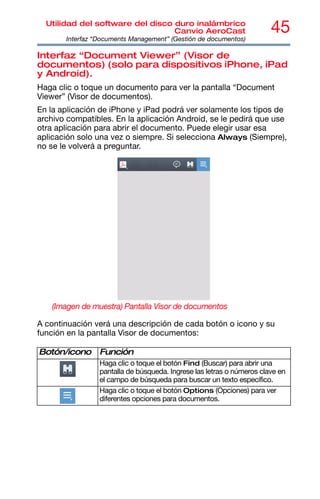 45
Utilidad del software del disco duro inalámbrico
Canvio AeroCast
Interfaz “Documents Management” (Gestión de documentos)
Interfaz “Document Viewer” (Visor de
documentos) (solo para dispositivos iPhone, iPad
y Android).
Haga clic o toque un documento para ver la pantalla “Document
Viewer” (Visor de documentos).
En la aplicación de iPhone y iPad podrá ver solamente los tipos de
archivo compatibles. En la aplicación Android, se le pedirá que use
otra aplicación para abrir el documento. Puede elegir usar esa
aplicación solo una vez o siempre. Si selecciona Always (Siempre),
no se le volverá a preguntar.
(Imagen de muestra) Pantalla Visor de documentos
A continuación verá una descripción de cada botón o icono y su
función en la pantalla Visor de documentos:
Botón/icono Función
Haga clic o toque el botón Find (Buscar) para abrir una
pantalla de búsqueda. Ingrese las letras o números clave en
el campo de búsqueda para buscar un texto específico.
Haga clic o toque el botón Options (Opciones) para ver
diferentes opciones para documentos.
 