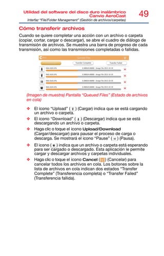 49
Utilidad del software del disco duro inalámbrico
Canvio AeroCast
Interfaz “File/Folder Management” (Gestión de archivos/carpetas)
Cómo transferir archivos
Cuando se quiere completar una acción con un archivo o carpeta
(copiar, cortar, cargar o descargar), se abre el cuadro de diálogo de
transmisión de archivos. Se muestra una barra de progreso de cada
transmisión, así como las transmisiones completadas o fallidas.
(Imagen de muestra) Pantalla “Queued Files” (Estado de archivos
en cola)
❖ El icono “Upload” ( ) (Cargar) indica que se está cargando
un archivo o carpeta.
❖ El icono “Download” ( ) (Descargar) indica que se está
descargando un archivo o carpeta.
❖ Haga clic o toque el icono Upload/Download
(Cargar/descargar) para pausar el proceso de carga o
descarga. Se mostrará el icono “Pause” ( ) (Pausa).
❖ El icono ( ) indica que un archivo o carpeta está esperando
para ser cargado o descargado. Esta aplicación le permite
cargar y descargar archivos y carpetas individuales.
❖ Haga clic o toque el icono Cancel ( ) (Cancelar) para
cancelar todos los archivos en cola. Los botones sobre la
lista de archivos en cola indican dos estados “Transfer
Complete” (Transferencia completa) o “Transfer Failed”
(Transferencia fallida).
 