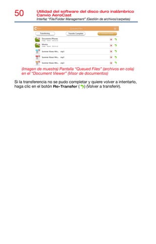 50 Utilidad del software del disco duro inalámbrico
Canvio AeroCast
Interfaz “File/Folder Management” (Gestión de archivos/carpetas)
(Imagen de muestra) Pantalla “Queued Files” (archivos en cola)
en el “Document Viewer” (Visor de documentos)
Si la transferencia no se pudo completar y quiere volver a intentarlo,
haga clic en el botón Re-Transfer ( ) (Volver a transferir).
 