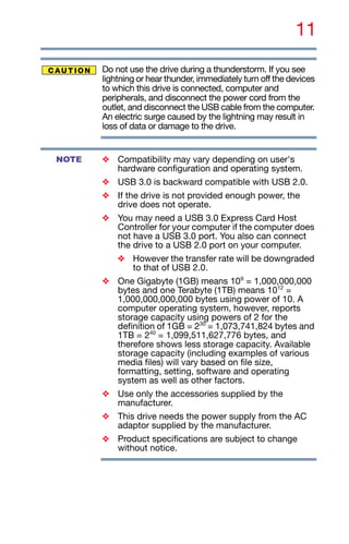 11
Do not use the drive during a thunderstorm. If you see
lightning or hear thunder, immediately turn off the devices
to which this drive is connected, computer and
peripherals, and disconnect the power cord from the
outlet, and disconnect the USB cable from the computer.
An electric surge caused by the lightning may result in
loss of data or damage to the drive.
❖ Compatibility may vary depending on user's
hardware configuration and operating system.
❖ USB 3.0 is backward compatible with USB 2.0.
❖ If the drive is not provided enough power, the
drive does not operate.
❖ You may need a USB 3.0 Express Card Host
Controller for your computer if the computer does
not have a USB 3.0 port. You also can connect
the drive to a USB 2.0 port on your computer.
❖ However the transfer rate will be downgraded
to that of USB 2.0.
❖ One Gigabyte (1GB) means 109
= 1,000,000,000
bytes and one Terabyte (1TB) means 1012
=
1,000,000,000,000 bytes using power of 10. A
computer operating system, however, reports
storage capacity using powers of 2 for the
definition of 1GB = 230
= 1,073,741,824 bytes and
1TB = 240
= 1,099,511,627,776 bytes, and
therefore shows less storage capacity. Available
storage capacity (including examples of various
media files) will vary based on file size,
formatting, setting, software and operating
system as well as other factors.
❖ Use only the accessories supplied by the
manufacturer.
❖ This drive needs the power supply from the AC
adaptor supplied by the manufacturer.
❖ Product specifications are subject to change
without notice.
NOTE
 