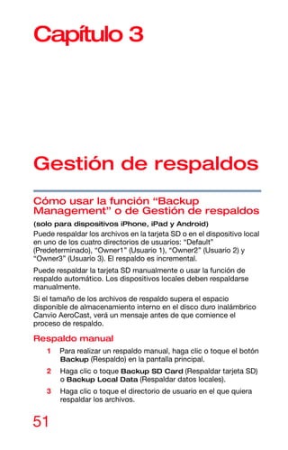 51
Capítulo 3
Gestión de respaldos
Cómo usar la función “Backup
Management” o de Gestión de respaldos
(solo para dispositivos iPhone, iPad y Android)
Puede respaldar los archivos en la tarjeta SD o en el dispositivo local
en uno de los cuatro directorios de usuarios: “Default”
(Predeterminado), “Owner1” (Usuario 1), “Owner2” (Usuario 2) y
“Owner3” (Usuario 3). El respaldo es incremental.
Puede respaldar la tarjeta SD manualmente o usar la función de
respaldo automático. Los dispositivos locales deben respaldarse
manualmente.
Si el tamaño de los archivos de respaldo supera el espacio
disponible de almacenamiento interno en el disco duro inalámbrico
Canvio AeroCast, verá un mensaje antes de que comience el
proceso de respaldo.
Respaldo manual
1 Para realizar un respaldo manual, haga clic o toque el botón
Backup (Respaldo) en la pantalla principal.
2 Haga clic o toque Backup SD Card (Respaldar tarjeta SD)
o Backup Local Data (Respaldar datos locales).
3 Haga clic o toque el directorio de usuario en el que quiera
respaldar los archivos.
 