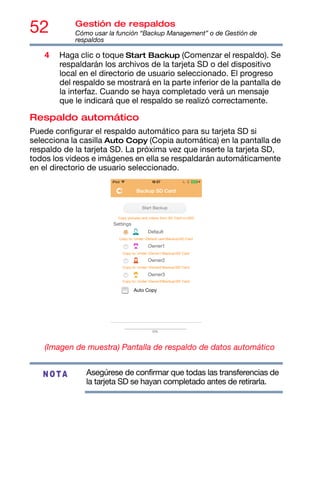 52 Gestión de respaldos
Cómo usar la función “Backup Management” o de Gestión de
respaldos
4 Haga clic o toque Start Backup (Comenzar el respaldo). Se
respaldarán los archivos de la tarjeta SD o del dispositivo
local en el directorio de usuario seleccionado. El progreso
del respaldo se mostrará en la parte inferior de la pantalla de
la interfaz. Cuando se haya completado verá un mensaje
que le indicará que el respaldo se realizó correctamente.
Respaldo automático
Puede configurar el respaldo automático para su tarjeta SD si
selecciona la casilla Auto Copy (Copia automática) en la pantalla de
respaldo de la tarjeta SD. La próxima vez que inserte la tarjeta SD,
todos los videos e imágenes en ella se respaldarán automáticamente
en el directorio de usuario seleccionado.
(Imagen de muestra) Pantalla de respaldo de datos automático
Asegúrese de confirmar que todas las transferencias de
la tarjeta SD se hayan completado antes de retirarla.
NOTA
 