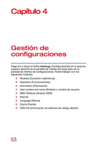 53
Capítulo 4
Gestión de
configuraciones
Haga clic o toque el botón Settings (Configuraciones) en la esquina
superior derecha de la pantalla de interfaz principal para ver la
pantalla de interfaz de configuraciones. Podrá trabajar con los
siguientes módulos:
❖ Wireless (Conexión inalámbrica)
❖ Operation (Funcionamiento)
❖ Information (Información)
❖ User symbol and name (Símbolo y nombre de usuario)
❖ SSID Attribute (Atributo SSID)
❖ Internet
❖ Language (Idioma)
❖ Cache (Caché)
❖ OSS Info (Información de software de código abierto)
 
