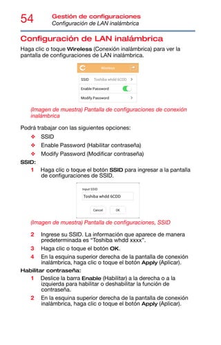 54 Gestión de configuraciones
Configuración de LAN inalámbrica
Configuración de LAN inalámbrica
Haga clic o toque Wireless (Conexión inalámbrica) para ver la
pantalla de configuraciones de LAN inalámbrica.
(Imagen de muestra) Pantalla de configuraciones de conexión
inalámbrica
Podrá trabajar con las siguientes opciones:
❖ SSID
❖ Enable Password (Habilitar contraseña)
❖ Modify Password (Modificar contraseña)
SSID:
1 Haga clic o toque el botón SSID para ingresar a la pantalla
de configuraciones de SSID.
(Imagen de muestra) Pantalla de configuraciones, SSID
2 Ingrese su SSID. La información que aparece de manera
predeterminada es “Toshiba whdd xxxx”.
3 Haga clic o toque el botón OK.
4 En la esquina superior derecha de la pantalla de conexión
inalámbrica, haga clic o toque el botón Apply (Aplicar).
Habilitar contraseña:
1 Deslice la barra Enable (Habilitar) a la derecha o a la
izquierda para habilitar o deshabilitar la función de
contraseña.
2 En la esquina superior derecha de la pantalla de conexión
inalámbrica, haga clic o toque el botón Apply (Aplicar).
 