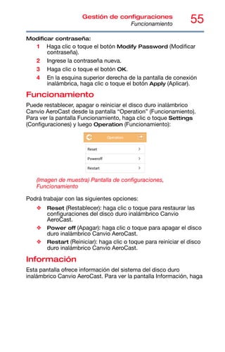 55
Gestión de configuraciones
Funcionamiento
Modificar contraseña:
1 Haga clic o toque el botón Modify Password (Modificar
contraseña).
2 Ingrese la contraseña nueva.
3 Haga clic o toque el botón OK.
4 En la esquina superior derecha de la pantalla de conexión
inalámbrica, haga clic o toque el botón Apply (Aplicar).
Funcionamiento
Puede restablecer, apagar o reiniciar el disco duro inalámbrico
Canvio AeroCast desde la pantalla “Operation” (Funcionamiento).
Para ver la pantalla Funcionamiento, haga clic o toque Settings
(Configuraciones) y luego Operation (Funcionamiento):
(Imagen de muestra) Pantalla de configuraciones,
Funcionamiento
Podrá trabajar con las siguientes opciones:
❖ Reset (Restablecer): haga clic o toque para restaurar las
configuraciones del disco duro inalámbrico Canvio
AeroCast.
❖ Power off (Apagar): haga clic o toque para apagar el disco
duro inalámbrico Canvio AeroCast.
❖ Restart (Reiniciar): haga clic o toque para reiniciar el disco
duro inalámbrico Canvio AeroCast.
Información
Esta pantalla ofrece información del sistema del disco duro
inalámbrico Canvio AeroCast. Para ver la pantalla Información, haga
 