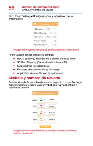 56 Gestión de configuraciones
Símbolo y nombre de usuario
clic o toque Settings (Configuraciones) y luego Information
(Información):
(Imagen de muestra) Pantalla de configuraciones, información
Podrá trabajar con los siguientes campos:
❖ HDD Capacity (Capacidad de la unidad de disco duro)
❖ SD Card Capacity (Capacidad de la tarjeta SD)
❖ MAC Address (Dirección MAC)
❖ Firmware Version (Versión de firmware)
❖ Application Version (Versión de aplicación)
Símbolo y nombre de usuario
Para ver el símbolo y nombre de usuario, haga clic o toque Settings
(Configuraciones) y luego User symbol and name (Símbolo y
nombre de usuario).
(Imagen de muestra) Pantalla de configuraciones, símbolo y
nombre de usuario
 