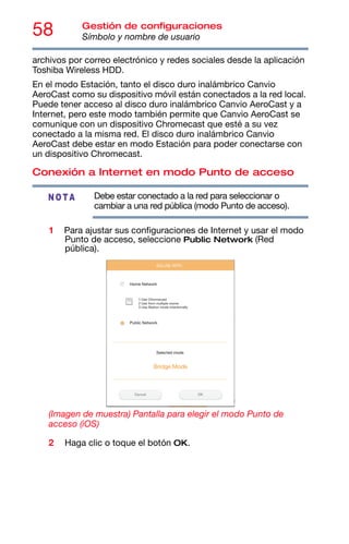 58 Gestión de configuraciones
Símbolo y nombre de usuario
archivos por correo electrónico y redes sociales desde la aplicación
Toshiba Wireless HDD.
En el modo Estación, tanto el disco duro inalámbrico Canvio
AeroCast como su dispositivo móvil están conectados a la red local.
Puede tener acceso al disco duro inalámbrico Canvio AeroCast y a
Internet, pero este modo también permite que Canvio AeroCast se
comunique con un dispositivo Chromecast que esté a su vez
conectado a la misma red. El disco duro inalámbrico Canvio
AeroCast debe estar en modo Estación para poder conectarse con
un dispositivo Chromecast.
Conexión a Internet en modo Punto de acceso
Debe estar conectado a la red para seleccionar o
cambiar a una red pública (modo Punto de acceso).
1 Para ajustar sus configuraciones de Internet y usar el modo
Punto de acceso, seleccione Public Network (Red
pública).
(Imagen de muestra) Pantalla para elegir el modo Punto de
acceso (iOS)
2 Haga clic o toque el botón OK.
NOTA
 